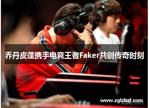 乔丹皮蓬携手电竞王者Faker共创传奇时刻